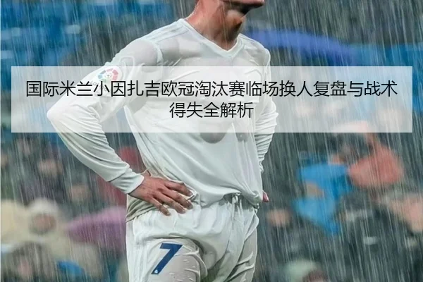 国际米兰小因扎吉欧冠淘汰赛临场换人复盘与战术得失全解析