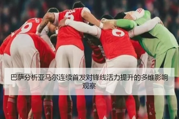 巴萨分析亚马尔连续首发对锋线活力提升的多维影响观察