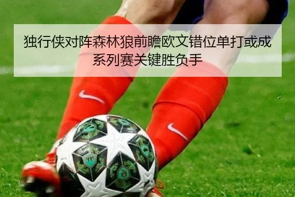 独行侠对阵森林狼前瞻欧文错位单打或成系列赛关键胜负手