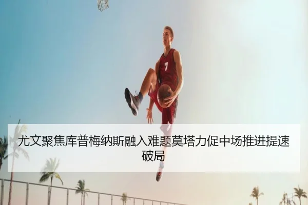 尤文聚焦库普梅纳斯融入难题莫塔力促中场推进提速破局